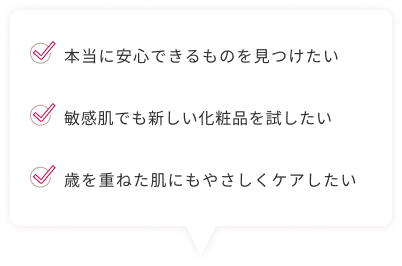 本当に安心できるものを見つけたい 敏感肌でも新しい化粧品を試したい 歳を重ねた肌にもやさしくケアしたい