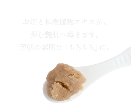 お塩と和漢植物エキスが、弾む艶肌へ導きます。翌朝の素肌は「もちもち」に。