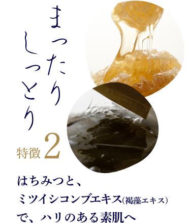 特徴2「まったり、しっとり」 はちみつと、ミツイシコンブエキス(褐藻エキス)で、ハリのある素肌へ